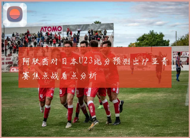 阿联酋对日本U23比分预测出炉亚青赛焦点战看点分析