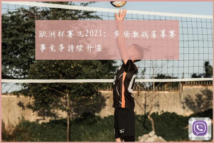欧洲杯赛况2021:多场激战落幕赛事竞争持续升温