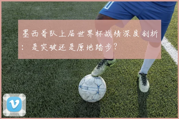 墨西哥队上届世界杯战绩深度剖析:是突破还是原地踏步?