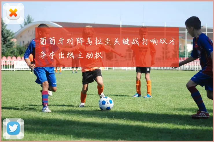 葡萄牙对阵乌拉圭关键战打响双方争夺出线主动权