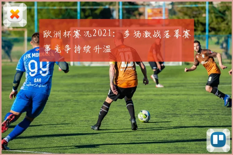 欧洲杯赛况2021：多场激战落幕赛事竞争持续升温