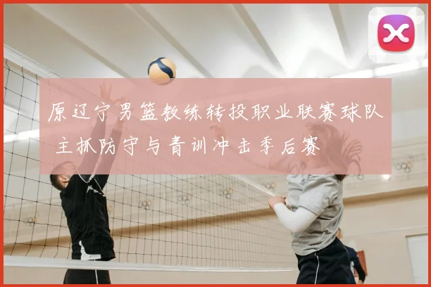 原辽宁男篮教练转投职业联赛球队 主抓防守与青训冲击季后赛