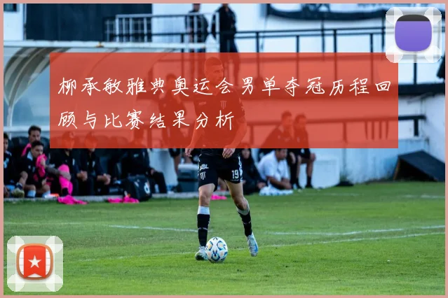 柳承敏雅典奥运会男单夺冠历程回顾与比赛结果分析