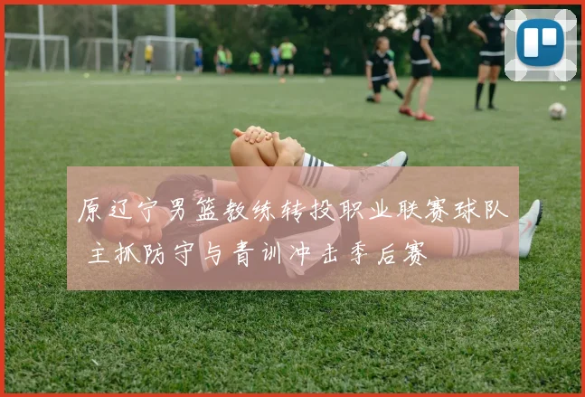 原辽宁男篮教练转投职业联赛球队 主抓防守与青训冲击季后赛