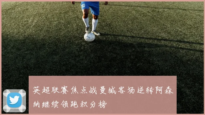 英超联赛焦点战曼城客场逆转阿森纳继续领跑积分榜
