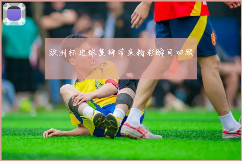 欧洲杯进球集锦带来精彩瞬间回顾