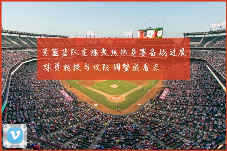 男篮蓝队直播聚焦热身赛备战进展 球员轮换与攻防调整成看点