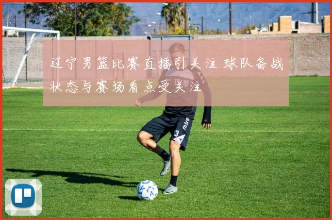 辽宁男篮比赛直播引关注 球队备战状态与赛场看点受关注