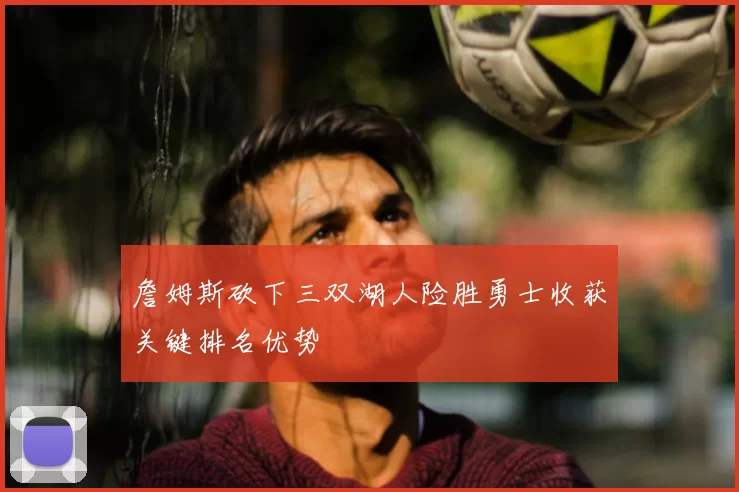 詹姆斯砍下三双湖人险胜勇士收获关键排名优势