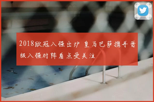 2018欧冠八强出炉 皇马巴萨携手晋级八强对阵看点受关注