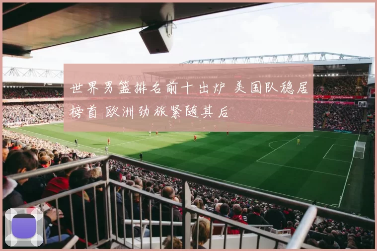 世界男篮排名前十出炉 美国队稳居榜首 欧洲劲旅紧随其后