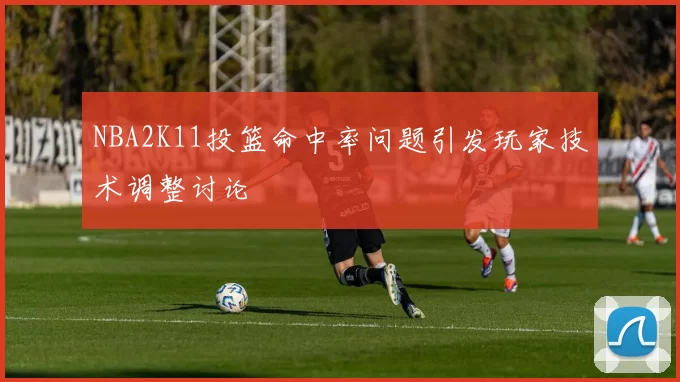 NBA2K11投篮命中率问题引发玩家技术调整讨论