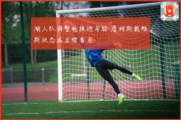 湖人队调整轮换迎考验 詹姆斯戴维斯状态成后续看点