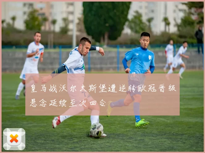 皇马战沃尔夫斯堡遭逆转欧冠晋级悬念延续至次回合
