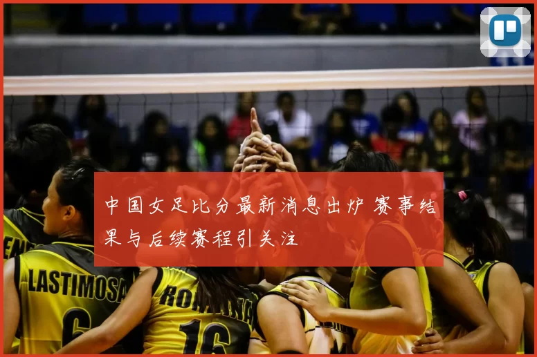 中国女足比分最新消息出炉 赛事结果与后续赛程引关注