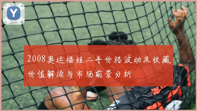 2008奥运福娃二手价格波动及收藏价值解读与市场前景分析
