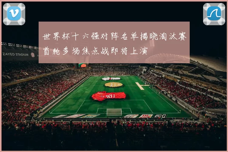 世界杯十六强对阵名单揭晓淘汰赛首轮多场焦点战即将上演