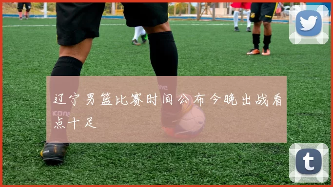 辽宁男篮比赛时间公布今晚出战看点十足