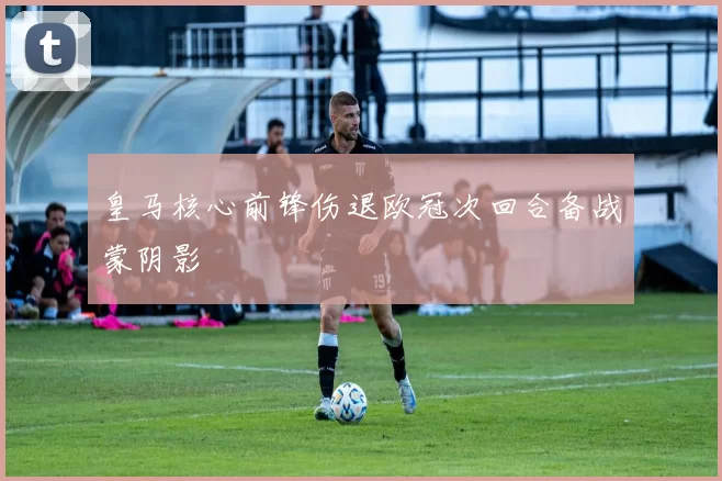 皇马核心前锋伤退欧冠次回合备战蒙阴影