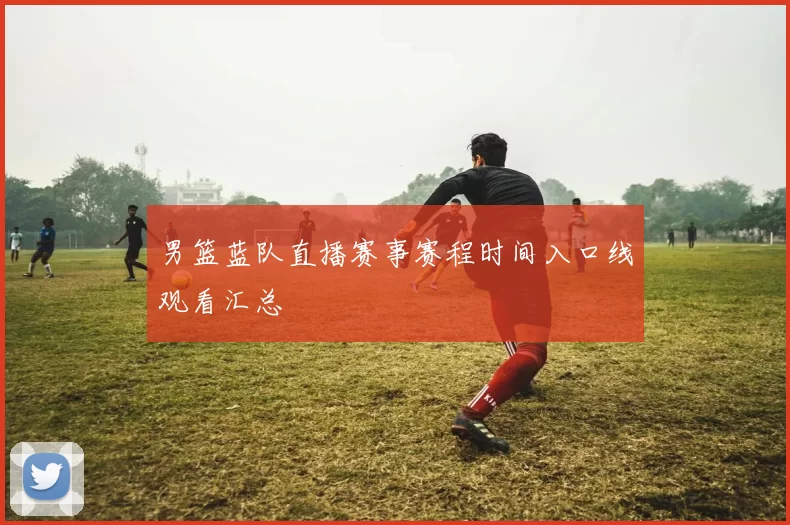 男篮蓝队直播赛事赛程时间入口线观看汇总