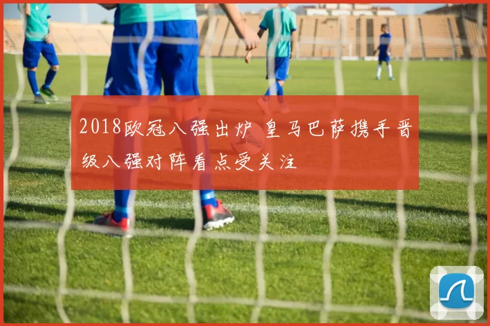 2018欧冠八强出炉 皇马巴萨携手晋级八强对阵看点受关注