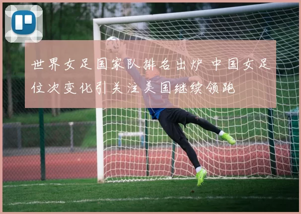 世界女足国家队排名出炉 中国女足位次变化引关注美国继续领跑