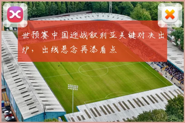 世预赛中国迎战叙利亚关键对决出炉，出线悬念再添看点