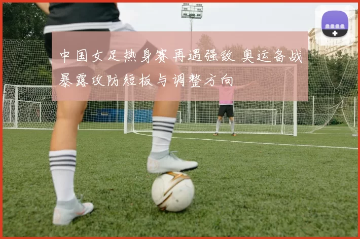 中国女足热身赛再遇强敌 奥运备战暴露攻防短板与调整方向