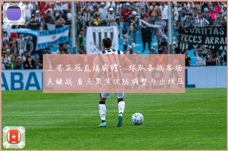 上港亚冠直播前瞻：球队备战客场关键战 看点聚焦攻防调整与出线压力