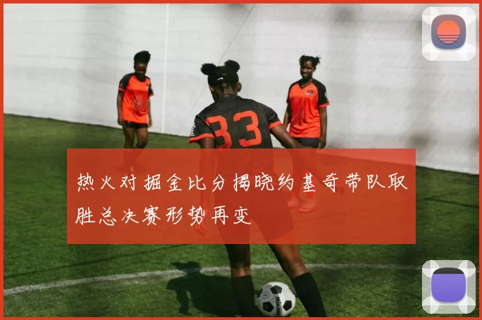 热火对掘金比分揭晓约基奇带队取胜总决赛形势再变