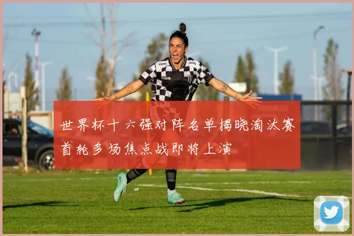 世界杯十六强对阵名单揭晓淘汰赛首轮多场焦点战即将上演