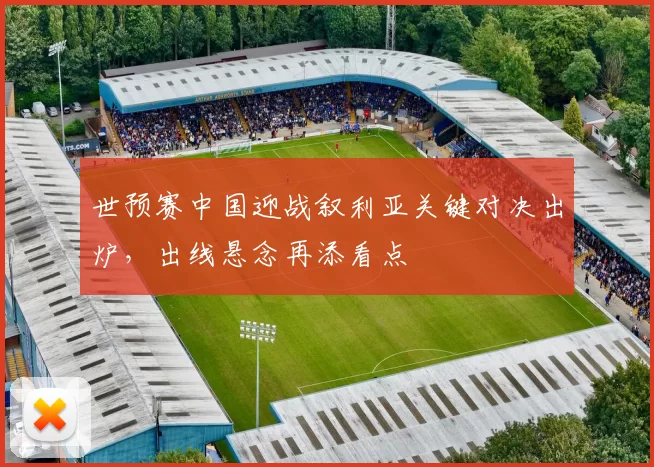 世预赛中国迎战叙利亚关键对决出炉，出线悬念再添看点