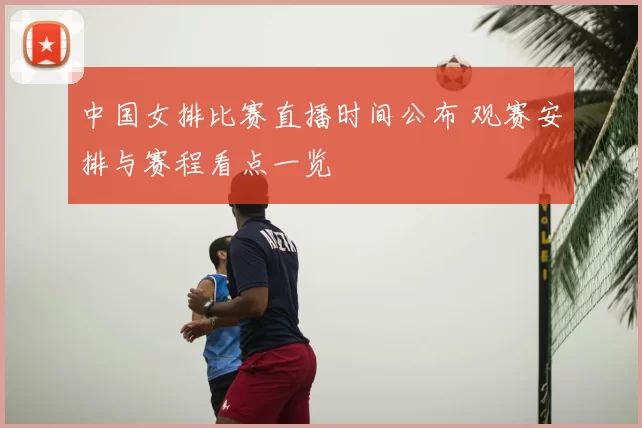 中国女排比赛直播时间公布 观赛安排与赛程看点一览