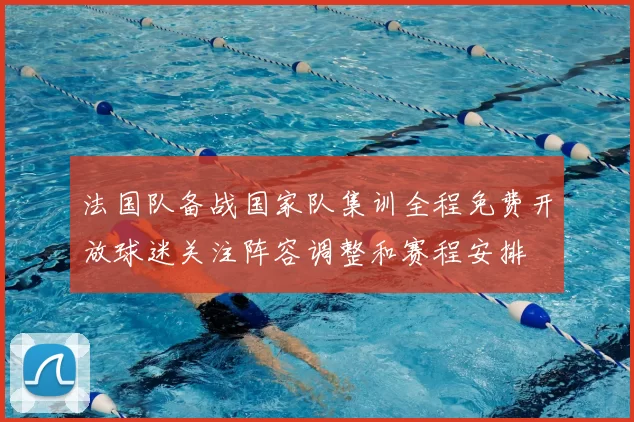 法国队备战国家队集训全程免费开放球迷关注阵容调整和赛程安排