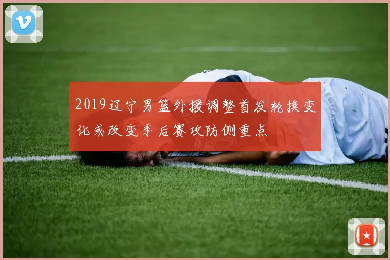 2019辽宁男篮外援调整首发轮换变化或改变季后赛攻防侧重点