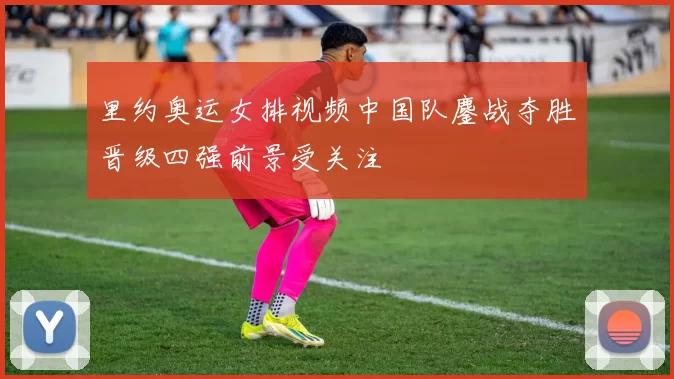 里约奥运女排视频中国队鏖战夺胜晋级四强前景受关注