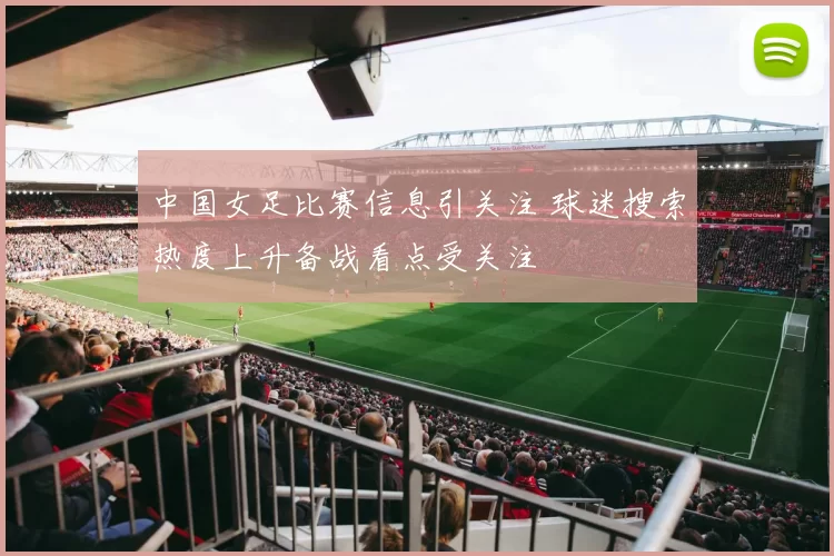 中国女足比赛信息引关注 球迷搜索热度上升备战看点受关注