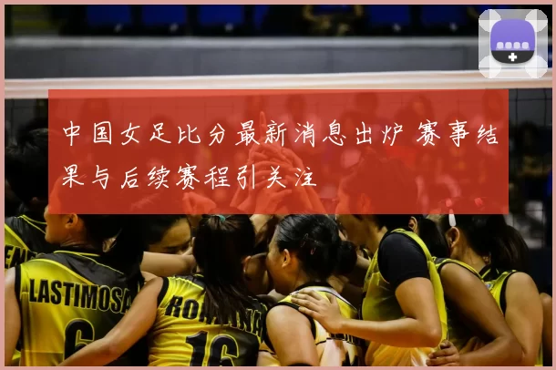 中国女足比分最新消息出炉 赛事结果与后续赛程引关注