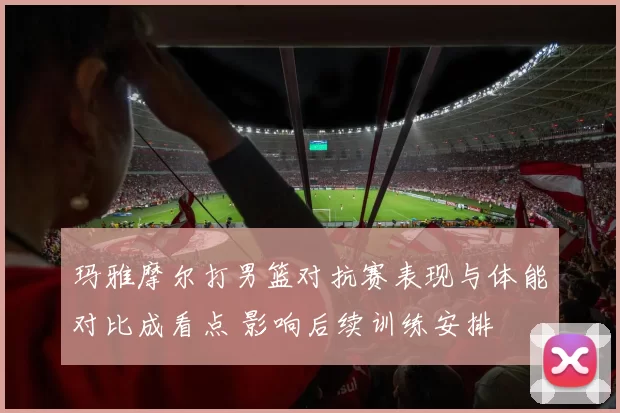 玛雅摩尔打男篮对抗赛表现与体能对比成看点 影响后续训练安排