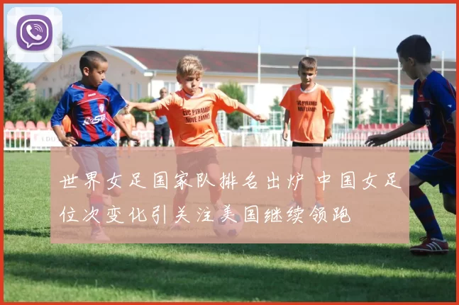 世界女足国家队排名出炉 中国女足位次变化引关注美国继续领跑