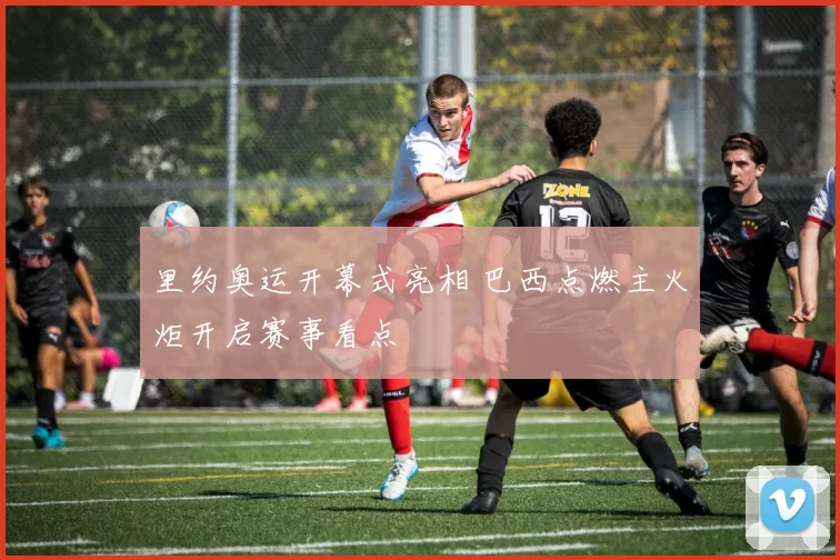 里约奥运开幕式亮相 巴西点燃主火炬开启赛事看点