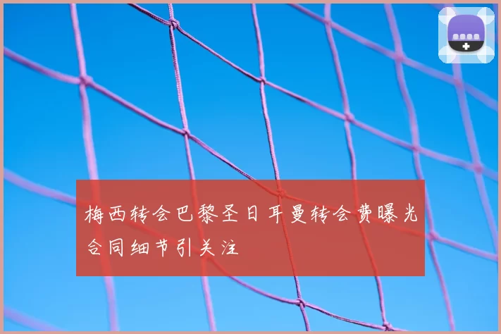 梅西转会巴黎圣日耳曼转会费曝光合同细节引关注