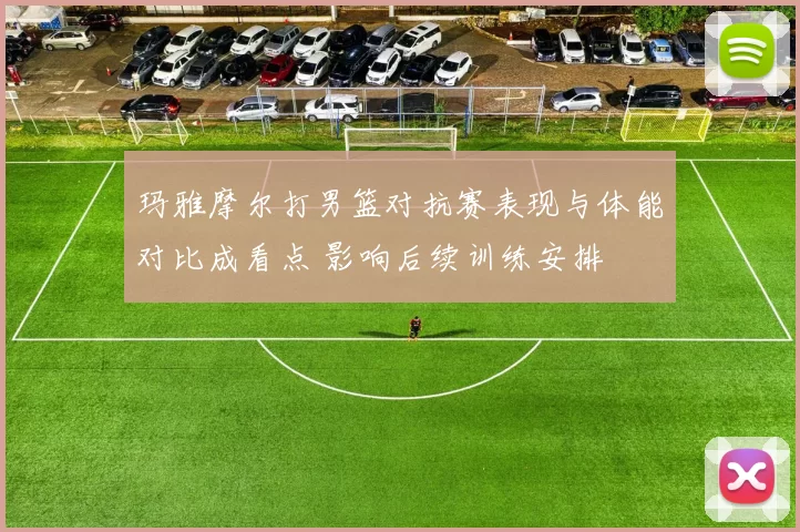 玛雅摩尔打男篮对抗赛表现与体能对比成看点 影响后续训练安排