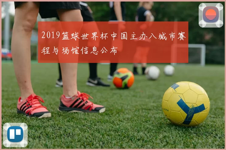 2019篮球世界杯中国主办八城市赛程与场馆信息公布