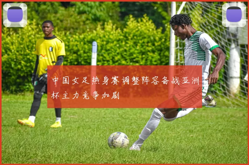 中国女足热身赛调整阵容备战亚洲杯主力竞争加剧