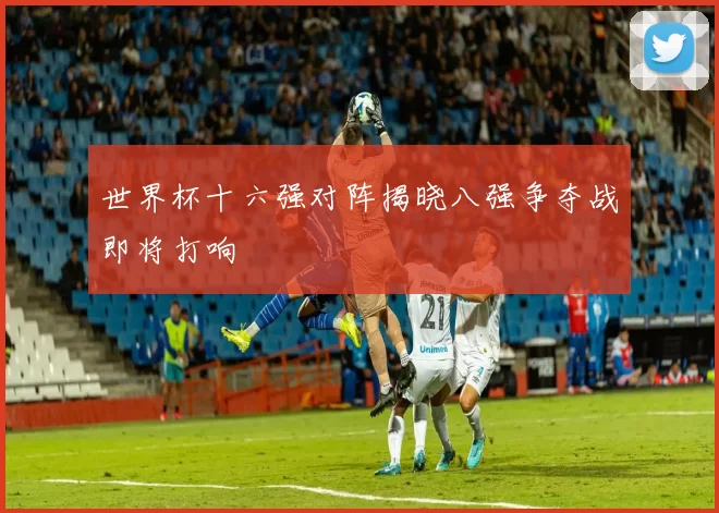 世界杯十六强对阵揭晓八强争夺战即将打响