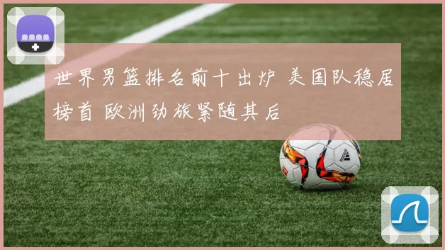 世界男篮排名前十出炉 美国队稳居榜首 欧洲劲旅紧随其后