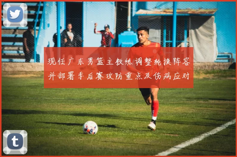 现任广东男篮主教练调整轮换阵容并部署季后赛攻防重点及伤病应对方案