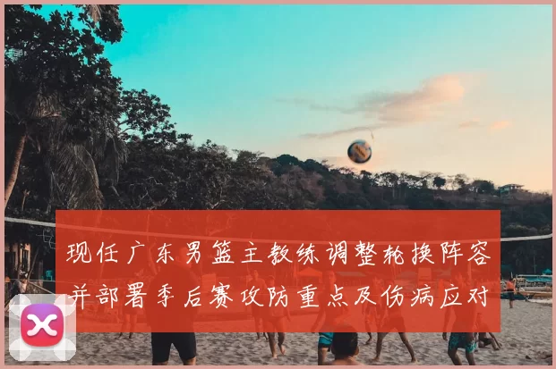 现任广东男篮主教练调整轮换阵容并部署季后赛攻防重点及伤病应对方案