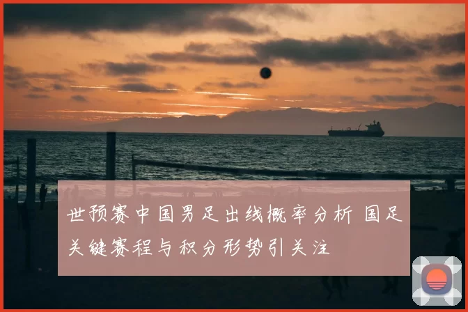 世预赛中国男足出线概率分析 国足关键赛程与积分形势引关注